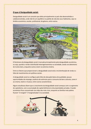 4
O que é Desigualdade social:
Desigualdade social é um conceito que afeta principalmente os país não desenvolvidos e
subdesenvolvidos, onde não há um equilíbrio no padrão de vida dos seus habitantes, seja no
âmbito económico, escolar, profissional, de género, entre outros.
O fenómeno da desigualdade social é marcado principalmente pela desigualdade económica,
ou seja, quando a renda é distribuída heterogeneamente na sociedade; sendo uns detentores
de muitos bens, enquanto outros vivem na extrema miséria.
Entre os fatores que proporcionam a desigualdade social está a má distribuição de renda e a
falta de investimentos em políticas sociais.
A desigualdade social se configura pela falta de educação básica de qualidade; poucas
oportunidades de emprego; ausência de estímulos para o consumo de bens culturais, como ir
ao cinema, teatro e museus; entre outras características.
Alguns estudiosos dizem que o crescimento da desigualdade social começou com o surgimento
do capitalismo, com a acumulação de capital (dinheiro) e de propriedades privadas. O poder
económico ficou concentrado nas mãos dos mais ricos, enquanto as famílias mais pobres
ficaram "à margem" ("marginalizadas") na sociedade.
 