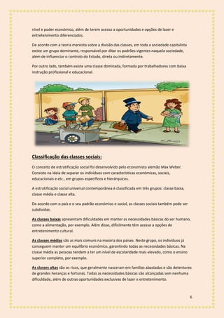 6
nível e poder económico, além de terem acesso a oportunidades e opções de lazer e
entretenimento diferenciados.
De acordo com a teoria marxista sobre a divisão das classes, em toda a sociedade capitalista
existe um grupo dominante, responsável por ditar os padrões vigentes naquela sociedade,
além de influenciar o controlo do Estado, direta ou indiretamente.
Por outro lado, também existe uma classe dominada, formada por trabalhadores com baixa
instrução profissional e educacional.
Classificação das classes sociais:
O conceito de estratificação social foi desenvolvido pelo economista alemão Max Weber.
Consiste na ideia de separar os indivíduos com características económicas, sociais,
educacionais e etc., em grupos específicos e hierárquicos.
A estratificação social universal contemporânea é classificada em três grupos: classe baixa,
classe média e classe alta.
De acordo com o país e o seu padrão económico e social, as classes sociais também pode ser
subdividas.
As classes baixas apresentam dificuldades em manter as necessidades básicas do ser humano,
como a alimentação, por exemplo. Além disso, dificilmente têm acesso a opções de
entretenimento cultural.
As classes médias são as mais comuns na maioria dos países. Neste grupo, os indivíduos já
conseguem manter um equilíbrio económico, garantindo todas as necessidades básicas. Na
classe média as pessoas tendem a ter um nível de escolaridade mais elevado, como o ensino
superior completo, por exemplo.
As classes altas são os ricos, que geralmente nasceram em famílias abastadas e são detentores
de grandes heranças e fortunas. Todas as necessidades básicas são alcançadas sem nenhuma
dificuldade, além de outras oportunidades exclusivas de lazer e entretenimento.
 