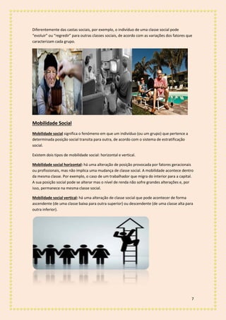 7
Diferentemente das castas sociais, por exemplo, o indivíduo de uma classe social pode
“evoluir” ou “regredir” para outras classes sociais, de acordo com as variações dos fatores que
caracterizam cada grupo.
Mobilidade Social
Mobilidade social significa o fenómeno em que um indivíduo (ou um grupo) que pertence a
determinada posição social transita para outra, de acordo com o sistema de estratificação
social.
Existem dois tipos de mobilidade social: horizontal e vertical.
Mobilidade social horizontal: há uma alteração de posição provocada por fatores geracionais
ou profissionais, mas não implica uma mudança de classe social. A mobilidade acontece dentro
da mesma classe. Por exemplo, o caso de um trabalhador que migra do interior para a capital.
A sua posição social pode se alterar mas o nível de renda não sofre grandes alterações e, por
isso, permanece na mesma classe social.
Mobilidade social vertical: há uma alteração de classe social que pode acontecer de forma
ascendente (de uma classe baixa para outra superior) ou descendente (de uma classe alta para
outra inferior).
 