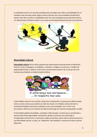 8
A mobilidade social é um conceito estudado pela sociologia, que indica a possibilidade de um
indivíduo subir de classe social. Alguns autores afirmam que uma sociedade estratificada é
aquela onde não se verifica a mobilidade social. Em uma sociedade estruturada dessa forma,
um determinado indivíduo mantém a sua classe social independentemente das circunstâncias.
Diversidade Cultural
Diversidade cultural são os vários aspectos que representam particularmente as diferentes
culturas, como a linguagem, as tradições, a culinária, a religião, os costumes, o modelo de
organização familiar, a política, entre outras características próprias de um grupo de seres
humanos que habitam um determinado território.
A diversidade cultural é um conceito criado para compreender os processos de diferenciação
entre as várias culturas que existem ao redor do mundo. As múltiplas culturas formam a
chamada identidade cultural dos indivíduos ou de uma sociedade; uma "marca" que
personaliza e diferencia os membros de determinado lugar do restante da população mundial.
A diversidade significa pluralidade, variedade e diferenciação, conceito que é considerado o
oposto total da homogeneidade. Atualmente, devido ao processo de colonização e
miscigenação cultural entre a maioria das nações do planeta, quase todos os países possuem a
sua diversidade cultural, ou seja, um "pedacinho" das tradições e costumes de várias culturas
diferentes.
 