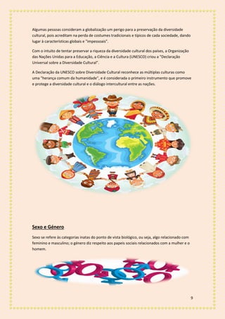 9
Algumas pessoas consideram a globalização um perigo para a preservação da diversidade
cultural, pois acreditam na perda de costumes tradicionais e típicos de cada sociedade, dando
lugar à características globais e "impessoais".
Com o intuito de tentar preservar a riqueza da diversidade cultural dos países, a Organização
das Nações Unidas para a Educação, a Ciência e a Cultura (UNESCO) criou a "Declaração
Universal sobre a Diversidade Cultural".
A Declaração da UNESCO sobre Diversidade Cultural reconhece as múltiplas culturas como
uma "herança comum da humanidade", e é considerada o primeiro instrumento que promove
e protege a diversidade cultural e o diálogo intercultural entre as nações.
Sexo e Género
Sexo se refere às categorias inatas do ponto de vista biológico, ou seja, algo relacionado com
feminino e masculino; o género diz respeito aos papeis sociais relacionados com a mulher e o
homem.
 