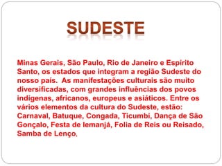 Minas Gerais, São Paulo, Rio de Janeiro e Espírito
Santo, os estados que integram a região Sudeste do
nosso país. As manifestações culturais são muito
diversificadas, com grandes influências dos povos
indígenas, africanos, europeus e asiáticos. Entre os
vários elementos da cultura do Sudeste, estão:
Carnaval, Batuque, Congada, Ticumbi, Dança de São
Gonçalo, Festa de Iemanjá, Folia de Reis ou Reisado,
Samba de Lenço,
 