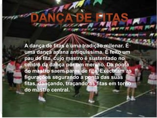 A dança de fitas é uma tradição milenar. É
uma dança ariana antiquíssima. É feito um
pau de fita, cujo mastro é sustentado no
centro da dança por um menino. Da ponta
do mastro saem pares de fita. Executam as
figurações segurando a ponta das suas
fitas, dançando, traçando as fitas em torno
do mastro central.
 