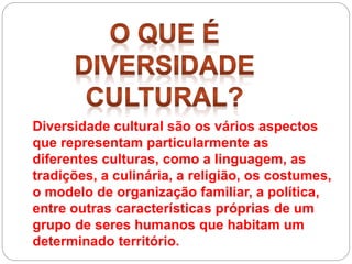 Diversidade cultural são os vários aspectos
que representam particularmente as
diferentes culturas, como a linguagem, as
tradições, a culinária, a religião, os costumes,
o modelo de organização familiar, a política,
entre outras características próprias de um
grupo de seres humanos que habitam um
determinado território.
 
