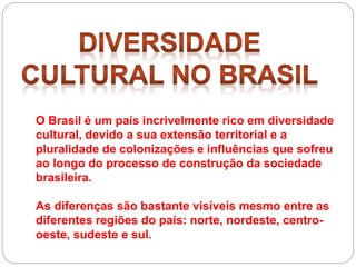 O Brasil é um país incrivelmente rico em diversidade
cultural, devido a sua extensão territorial e a
pluralidade de colonizações e influências que sofreu
ao longo do processo de construção da sociedade
brasileira.
As diferenças são bastante visíveis mesmo entre as
diferentes regiões do país: norte, nordeste, centro-
oeste, sudeste e sul.
 