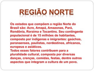 Os estados que compõem a região Norte do
Brasil são: Acre, Amapá, Amazonas, Pará,
Rondônia, Roraima e Tocantins. Seu contingente
populacional é de 15 milhões de habitantes,
composto por indígenas e imigrantes: gaúchos,
paranaenses, paulistas, nordestinos, africanos,
europeus e asiáticos.
Todos esses fatores contribuem para a
pluralidade cultural, composta por diversas
danças, crenças, comidas, festas, dentre outros
aspectos que integram a cultura de um povo.
 