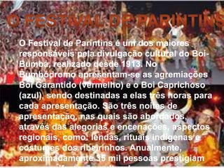 O Festival de Parintins é um dos maiores
responsáveis pela divulgação cultural do Boi-
Bumbá, realizado desde 1913. No
Bumbódromo apresentam-se as agremiações
Boi Garantido (vermelho) e o Boi Caprichoso
(azul), sendo destinadas a elas três horas para
cada apresentação. São três noites de
apresentação, nas quais são abordados,
através das alegorias e encenações, aspectos
regionais, como: lendas, rituais indígenas e
costumes dos ribeirinhos. Anualmente,
aproximadamente 35 mil pessoas prestigiam
 