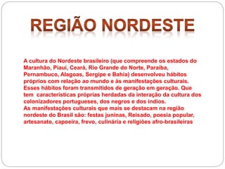 A cultura do Nordeste brasileiro (que compreende os estados do
Maranhão, Piauí, Ceará, Rio Grande do Norte, Paraíba,
Pernambuco, Alagoas, Sergipe e Bahia) desenvolveu hábitos
próprios com relação ao mundo e às manifestações culturais.
Esses hábitos foram transmitidos de geração em geração. Que
tem características próprias herdadas da interação da cultura dos
colonizadores portugueses, dos negros e dos índios.
As manifestações culturais que mais se destacam na região
nordeste do Brasil são: festas juninas, Reisado, poesia popular,
artesanato, capoeira, frevo, culinária e religiões afro-brasileiras
 