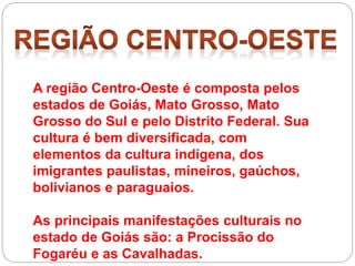 A região Centro-Oeste é composta pelos
estados de Goiás, Mato Grosso, Mato
Grosso do Sul e pelo Distrito Federal. Sua
cultura é bem diversificada, com
elementos da cultura indígena, dos
imigrantes paulistas, mineiros, gaúchos,
bolivianos e paraguaios.
As principais manifestações culturais no
estado de Goiás são: a Procissão do
Fogaréu e as Cavalhadas.
 