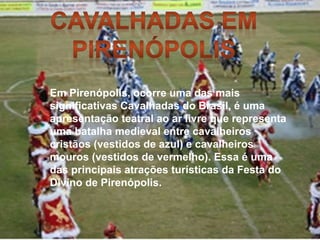 Em Pirenópolis, ocorre uma das mais
significativas Cavalhadas do Brasil, é uma
apresentação teatral ao ar livre que representa
uma batalha medieval entre cavalheiros
cristãos (vestidos de azul) e cavalheiros
mouros (vestidos de vermelho). Essa é uma
das principais atrações turísticas da Festa do
Divino de Pirenópolis.
 
