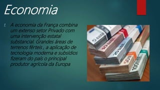 Economia
1. A economia da França combina
um extenso setor Privado com
uma intervenção estatal
substancial. Grandes áreas de
terrenos férteis , a aplicação de
tecnologia moderna e subsídios
fizeram do país o principal
produtor agrícola da Europa
 