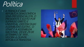 Política
1. A FRANÇA É UMA
REPÚBLICA DEMOCRÁTICA
SEMI-PRESIDENCIALISTA. O
PRESIDENTE É ELEITO POR
SUFRÁGIO DIRETO E
UNIVERSAL. EXISTEM DUAS
ASSEMBLÉIAS ELEITAS , O
SÉNAT E A ASSEMBLEIA
NACIONAL. DESDE 29 DE
SETEMBRO DE 1959 ,
VIGORA A QUINTA
REPÚBLICA FRANCESA.
 