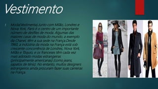 Vestimento
1. Moda(Vestimenta).Junto com Milão, Londres e
Nova York, Paris é o centro de um importante
número de desfiles de moda. Algumas das
maiores casas de moda do mundo, a exemplo
da Chanel, têm a sua sede na França.Desde
1960, a indústria da moda na França está sob
crescente concorrência de Londres, Nova York,
Milão e Tóquio, e os franceses têm cada vez
mais adotado modas estrangeiras
(principalmente americanas) (como jeans,
sapatos de ténis). No entanto, muitos designers
estrangeiros ainda procuram fazer suas carreiras
na França.
 