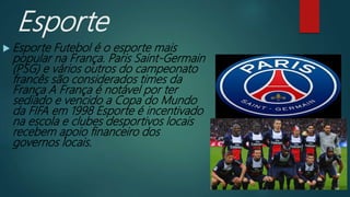 Esporte
 Esporte Futebol é o esporte mais
popular na França. Paris Saint-Germain
(PSG) e vários outros do campeonato
francês são considerados times da
França A França é notável por ter
sediado e vencido a Copa do Mundo
da FIFA em 1998 Esporte é incentivado
na escola e clubes desportivos locais
recebem apoio financeiro dos
governos locais.
 