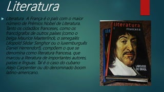 Literatura
 Literatura A França é o país com o maior
número de Prémios Nobel de Literatura.
Tanto os cidadãos franceses, como os
francógrafos de outros países (como o
belga Maurice Maeterlinck, o senegalés
Léopold Sédar Senghor ou o luxemburguês
Daniel Herrendorf), compõem o que se
denomina como literatura francesa, que
marcou a literatura de importantes autores,
países e línguas. Tal é o caso do cubano
Alejo Carpentier ou do denominado boom
latino-americano.
 