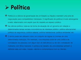  Política
 Política é a ciência da governação de um Estado ou Nação e também uma arte de
negociação para compatibilizar interesses. O significado de política é muito abrangente
e está, relacionado com aquilo que diz respeito ao espaço público.
 Na ciência política, trata-se da forma de atuação de um governo em relação a
determinados temas sociais e econômicos de interesse público: política educacional,
política de segurança, política salarial, política habitacional, política ambiental, etc.
 O termo pode ser utilizado como um conjunto de regras ou normas de uma
determinada instituição. Por exemplo, uma empresa pode ter uma política de
contratação de pessoas com algum tipo de deficiência ou de não contratação de
mulheres com filhos menores. A política de trabalho de uma empresa também é
definida pela sua visão, missão, valores e compromissos com os clientes.
 