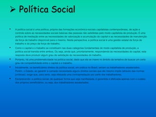 Política Social
• A política social é uma política, própria das formações econômico-sociais capitalistas contemporâneas, de ação e
controle sobre as necessidades sociais básicas das pessoas não satisfeitas pelo modo capitalista de produção. É uma
política de mediação entre as necessidades de valorização e acumulação do capital e as necessidades de manutenção
da força de trabalho disponível para o mesmo. Nesta perspectiva, a política social é uma gestão estatal da força de
trabalho e do preço da força de trabalho.
• Como o capital e o trabalho se constituem nas duas categorias fundamentais do modo capitalista de produção, a
política social transita entre ambos. Ou seja, ainda que, prioritariamente, respondendo às necessidades do capital, esta
resposta deve produzir algum grau de satisfação às necessidades do trabalho.
• Portanto, há uma problematicidade na política social, dado que ela se insere no âmbito da tentativa de buscar um certo
grau de compatibilidade entre o capital e o trabalho.
• Inicialmente, os beneficiários diretos da política social, em prática no Brasil, seriam os trabalhadores assalariados.
Porém, o Estado, ao garantir à camada necessitada alguns direitos sociais que ele mesmo impôs (através das normas
jurídicas), exige que, para tanto, seja efetuada uma contraprestação por parte dos trabalhadores.
• Esclarecendo: a política social, de qualquer forma que seja manifestada, é garantida e efetivada apenas com o custeio
dos próprios beneficiários, ou seja, dos trabalhadores assalariados.
 