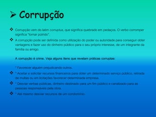  Corrupção
 Corrupção vem do latim corruptus, que significa quebrado em pedaços. O verbo corromper
significa “tornar pútrido”.
 A corrupção pode ser definida como utilização do poder ou autoridade para conseguir obter
vantagens e fazer uso do dinheiro público para o seu próprio interesse, de um integrante da
família ou amigo.
A corrupção é crime. Veja alguns itens que revelam práticas corruptas:
* Favorecer alguém prejudicando outros.
 * Aceitar e solicitar recursos financeiros para obter um determinado serviço público, retirada
de multas ou em licitações favorecer determinada empresa.
 * Desviar verbas públicas, dinheiro destinado para um fim público e canalizado para as
pessoas responsáveis pela obra.
 * Até mesmo desviar recursos de um condomínio.
 