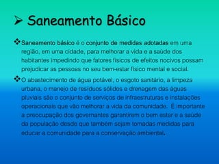  Saneamento Básico
Saneamento básico é o conjunto de medidas adotadas em uma
região, em uma cidade, para melhorar a vida e a saúde dos
habitantes impedindo que fatores físicos de efeitos nocivos possam
prejudicar as pessoas no seu bem-estar físico mental e social.
O abastecimento de água potável, o esgoto sanitário, a limpeza
urbana, o manejo de resíduos sólidos e drenagem das águas
pluviais são o conjunto de serviços de infraestruturas e instalações
operacionais que vão melhorar a vida da comunidade. É importante
a preocupação dos governantes garantirem o bem estar e a saúde
da população desde que também sejam tomadas medidas para
educar a comunidade para a conservação ambiental.
 