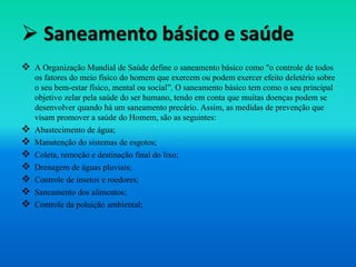  Saneamento básico e saúde
 A Organização Mundial de Saúde define o saneamento básico como "o controle de todos
os fatores do meio físico do homem que exercem ou podem exercer efeito deletério sobre
o seu bem-estar físico, mental ou social”. O saneamento básico tem como o seu principal
objetivo zelar pela saúde do ser humano, tendo em conta que muitas doenças podem se
desenvolver quando há um saneamento precário. Assim, as medidas de prevenção que
visam promover a saúde do Homem, são as seguintes:
 Abastecimento de água;
 Manutenção do sistemas de esgotos;
 Coleta, remoção e destinação final do lixo;
 Drenagem de águas pluviais;
 Controle de insetos e roedores;
 Saneamento dos alimentos;
 Controle da poluição ambiental;
 