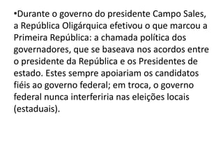 •Durante o governo do presidente Campo Sales, 
a República Oligárquica efetivou o que marcou a 
Primeira República: a chamada política dos 
governadores, que se baseava nos acordos entre 
o presidente da República e os Presidentes de 
estado. Estes sempre apoiariam os candidatos 
fiéis ao governo federal; em troca, o governo 
federal nunca interferiria nas eleições locais 
(estaduais). 
 