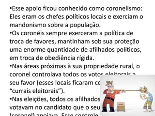•Esse apoio ficou conhecido como coronelismo: 
Eles eram os chefes políticos locais e exerciam o 
mandonismo sobre a população. 
•Os coronéis sempre exerceram a política de 
troca de favores, mantinham sob sua proteção 
uma enorme quantidade de afilhados políticos, 
em troca de obediência rígida. 
•Nas áreas próximas à sua propriedade rural, o 
coronel controlava todos os votos eleitorais a 
seu favor (esses locais ficaram conhecidos como 
“currais eleitorais”). 
•Nas eleições, todos os afilhados dos coronéis 
votavam no candidato que o seu padrinho 
(coronel) apoiava. Esse controle dos votos 
 