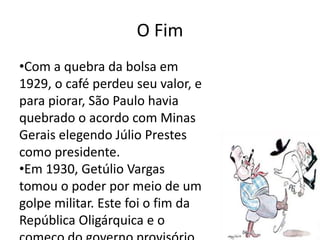 O Fim 
•Com a quebra da bolsa em 
1929, o café perdeu seu valor, e 
para piorar, São Paulo havia 
quebrado o acordo com Minas 
Gerais elegendo Júlio Prestes 
como presidente. 
•Em 1930, Getúlio Vargas 
tomou o poder por meio de um 
golpe militar. Este foi o fim da 
República Oligárquica e o 
começo do governo provisório 
 