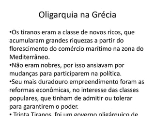 Oligarquia na Grécia 
•Os tiranos eram a classe de novos ricos, que 
acumularam grandes riquezas a partir do 
florescimento do comércio marítimo na zona do 
Mediterrâneo. 
•Não eram nobres, por isso ansiavam por 
mudanças para participarem na política. 
•Seu mais duradouro empreendimento foram as 
reformas econômicas, no interesse das classes 
populares, que tinham de admitir ou tolerar 
para garantirem o poder. 
• Trinta Tiranos foi um governo oligárquico de 
 