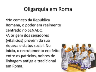 Oligarquia em Roma 
•No começo da República 
Romana, o poder era realmente 
centrado no SENADO. 
•A origem dos senadores 
(vitalícios) provém da sua 
riqueza e status social. No 
início, o recrutamento era feito 
entre os patrícios, nobres de 
linhagem antiga e tradicional 
em Roma. 
 