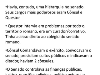 •Havia, contudo, uma hierarquia no senado. 
Seus cargos mais poderosos eram Cônsul e 
Questor 
• Questor Intervia em problemas por todo o 
território romano, era um curador/corretivo. 
Tinha acesso direto ao colégio do senado 
romano. 
•Cônsul Comandavam o exército, convocavam o 
senado, presidiam cultos públicos e indicavam o 
ditador, haviam 2 cônsules. 
•O Senado controlava as finanças públicas, 
justiça, questões religiosa, política externa e 
 