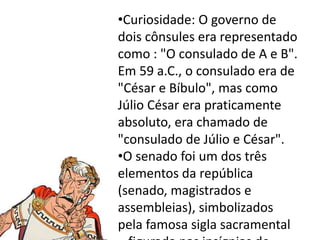 •Curiosidade: O governo de 
dois cônsules era representado 
como : "O consulado de A e B". 
Em 59 a.C., o consulado era de 
"César e Bíbulo", mas como 
Júlio César era praticamente 
absoluto, era chamado de 
"consulado de Júlio e César". 
•O senado foi um dos três 
elementos da república 
(senado, magistrados e 
assembleias), simbolizados 
pela famosa sigla sacramental 
– figurada nas insígnias de 
 