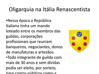 Oligarquia na Itália Renascentista 
•Nessa época a República 
Italiana tinha um mando 
loteado entre os membros das 
guildas, corporações 
profissionais que reuniam 
banqueiros, negociantes, donos 
de manufaturas e artesãos. 
•Todo integrante de guilda com 
mais de 30 anos e sem dívidas 
podia ser eleito, por sorteio, 
para cargos públicos como a 
 
