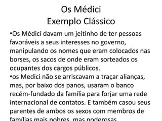 Os Médici 
Exemplo Clássico 
•Os Médici davam um jeitinho de ter pessoas 
favoráveis a seus interesses no governo, 
manipulando os nomes que eram colocados nas 
borses, os sacos de onde eram sorteados os 
ocupantes dos cargos públicos. 
•os Medici não se arriscavam a traçar alianças, 
mas, por baixo dos panos, usaram o banco 
recém-fundado da família para forjar uma rede 
internacional de contatos. E também casou seus 
parentes de ambos os sexos com membros de 
famílias mais pobres, mas poderosas. 
 