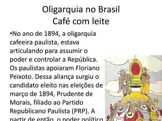 Oligarquia no Brasil 
Café com leite 
•No ano de 1894, a oligarquia 
cafeeira paulista, estava 
articulando para assumir o 
poder e controlar a República. 
Os paulistas apoiaram Floriano 
Peixoto. Dessa aliança surgiu o 
candidato eleito nas eleições de 
março de 1894, Prudente de 
Morais, filiado ao Partido 
Republicano Paulista (PRP). A 
partir de então, o poder político 
 