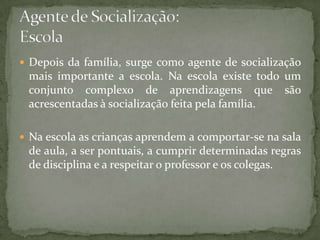  Depois da família, surge como agente de socialização
 mais importante a escola. Na escola existe todo um
 conjunto complexo de aprendizagens que são
 acrescentadas à socialização feita pela família.

 Na escola as crianças aprendem a comportar-se na sala
 de aula, a ser pontuais, a cumprir determinadas regras
 de disciplina e a respeitar o professor e os colegas.
 