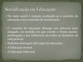  No meio social é comum confundir-se o conceito de
 educação com o conceito de socialização.

 O conceito de educação abrange um universo mais
  alargado, na medida em que excede o limite escolar,
  prolongado a sua influencia em todos os domínios da
  vida pessoal.
 Podemos distinguir dois tipos de educação:
 A Educação formal;
 A Educação Informal.
 