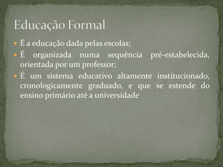  É a educação dada pelas escolas;
 É   organizada numa sequência pré-estabelecida,
  orientada por um professor;
 É um sistema educativo altamente institucionado,
  cronologicamente graduado, e que se estende do
  ensino primário até a universidade
 