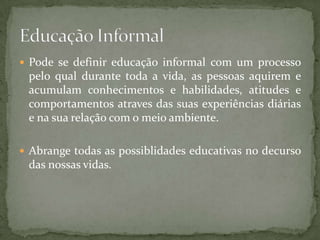  Pode se definir educação informal com um processo
 pelo qual durante toda a vida, as pessoas aquirem e
 acumulam conhecimentos e habilidades, atitudes e
 comportamentos atraves das suas experiências diárias
 e na sua relação com o meio ambiente.

 Abrange todas as possiblidades educativas no decurso
 das nossas vidas.
 