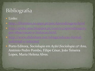  Links:
 http://filotestes.no.sapo.pt/psicAprendizagem.html
 http://psike-ana.blogspot.pt/2010/03/aprendizagem-
  por-observacao-e-imitacao.html
 http://www.slideshare.net/nfraga/educao-formal-
  noformal-e-informal
 Porto Editora, Sociologia em AçãoSociologia 12º Ano,
  António Pedro Pombo, Filipe César, João Teixeira
  Lopes, Maria Helena Alves.
 