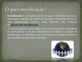  Socialização é o processo através do qual o indivíduo aprende e
  interioriza o sistema de valores, de normas e comportamentos de
  uma determinada cultura, onde intervém um conjunto
  de agentes de socialização.
 A criança quando nasce, apesar de já trazer os genes necessários
  ao ser humano, é um ser culturalmente em branco e através da
  socialização, os indivíduos vão interiorizar as normas e os valores
  da sociedade em que estão inseridos.
 