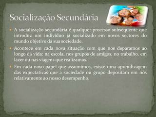  A socialização secundária é qualquer processo subsequente que
  introduz um indivíduo já socializado em novos sectores do
  mundo objetivo da sua sociedade.
 Acontece em cada nova situação com que nos deparamos ao
  longo da vida: na escola, nos grupos de amigos, no trabalho, em
  lazer ou nas viagens que realizamos.
 Em cada novo papel que assumimos, existe uma aprendizagem
  das expectativas que a sociedade ou grupo depositam em nós
  relativamente ao nosso desempenho.
 