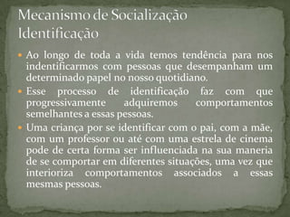  Ao longo de toda a vida temos tendência para nos
  indentificarmos com pessoas que desempanham um
  determinado papel no nosso quotidiano.
 Esse processo de identificação faz com que
  progressivamente     adquiremos     comportamentos
  semelhantes a essas pessoas.
 Uma criança por se identificar com o pai, com a mãe,
  com um professor ou até com uma estrela de cinema
  pode de certa forma ser influenciada na sua maneria
  de se comportar em diferentes situações, uma vez que
  interioriza comportamentos associados a essas
  mesmas pessoas.
 