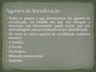  Todos os grupos a que pertencemos são agentes da
    socialização, na medida em que nos obrigam a
    interiozar um determinado papel social, seja por
    aprendizagem, seja por imitação ou por identificação.
   De entre os vários agentes de socialização podemos
    destacar:
   A Família;
   A Escola;
   Os Amigos;
   Meios de comunicação;
   Empresa.
 