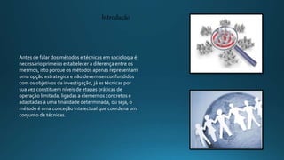 Antes de falar dos métodos e técnicas em sociologia é
necessário primeiro estabelecer a diferença entre os
mesmos, isto porque os métodos apenas representam
uma opção estratégica e não devem ser confundidos
com os objetivos da investigação, já as técnicas por
sua vez constituem níveis de etapas práticas de
operação limitada, ligadas a elementos concretos e
adaptadas a uma finalidade determinada, ou seja, o
método é uma conceção intelectual que coordena um
conjunto de técnicas.
Introdução
 