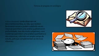 A técnica documental –onde observam-se
documentos escritos, ou não, que revelam
fenómenos sociais e podem subdividir-se em
clássicas (permitem uma análise qualitativa em
profundidade, mas são muito subjetivas), e em
modernas (permitem uma análise quantitativa e
são extensivas, cobrindo um amplo campo de
estudo, pelo que complementam as técnicas
clássicas).
Técnicas de pesquisa em sociológica
 
