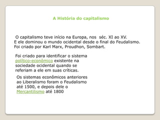 A História do capitalismo O capitalismo teve início na Europa, nos  séc. XI ao XV.E ele dominou o mundo ocidental desde o final do Feudalismo.Foi criado por Karl Marx, Proudhon, Sombart.Foi criado para identificar o sistema político-econômico existente na sociedade ocidental quando se referiam a ele em suas críticas.Os sistemas econômicos anteriores ao Liberalismo foram o Feudalismo até 1500, e depois dele o Mercantilismo até 1800
