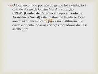 
 O local escolhido por nós do grupo foi a visitação à
casa de abrigo de Coxim MS. A instituição
CREAS (Centro de Referência Especializado de
Assistência Social) está totalmente ligada ao local
aonde as crianças ficam, pois essa instituição que
cuida e orienta todas as crianças moradoras da Casa
acolhedora.
 