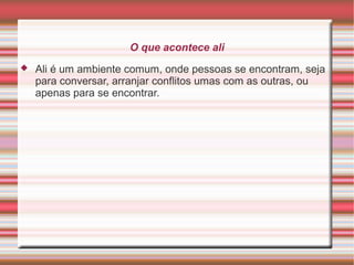 O que acontece ali


Ali é um ambiente comum, onde pessoas se encontram, seja
para conversar, arranjar conflitos umas com as outras, ou
apenas para se encontrar.

 