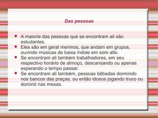 Das pessoas






A maioria das pessoas que se encontram ali são
estudantes.
Eles são em geral meninos, que andam em grupos,
ouvindo músicas de baixa índole em som alto.
Se encontram ali também trabalhadores, em seu
respectivo horário de almoço, descansando ou apenas
esperando o tempo passar.
Se encontram ali também, pessoas bêbadas dormindo
nos bancos das praças, ou então idosos jogando truco ou
dominó nas mesas.

 