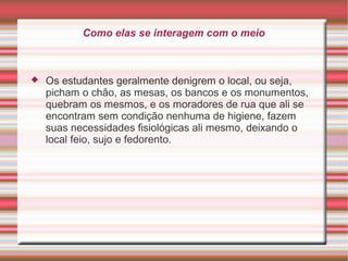 Como elas se interagem com o meio



Os estudantes geralmente denigrem o local, ou seja,
picham o chão, as mesas, os bancos e os monumentos,
quebram os mesmos, e os moradores de rua que ali se
encontram sem condição nenhuma de higiene, fazem
suas necessidades fisiológicas ali mesmo, deixando o
local feio, sujo e fedorento.

 